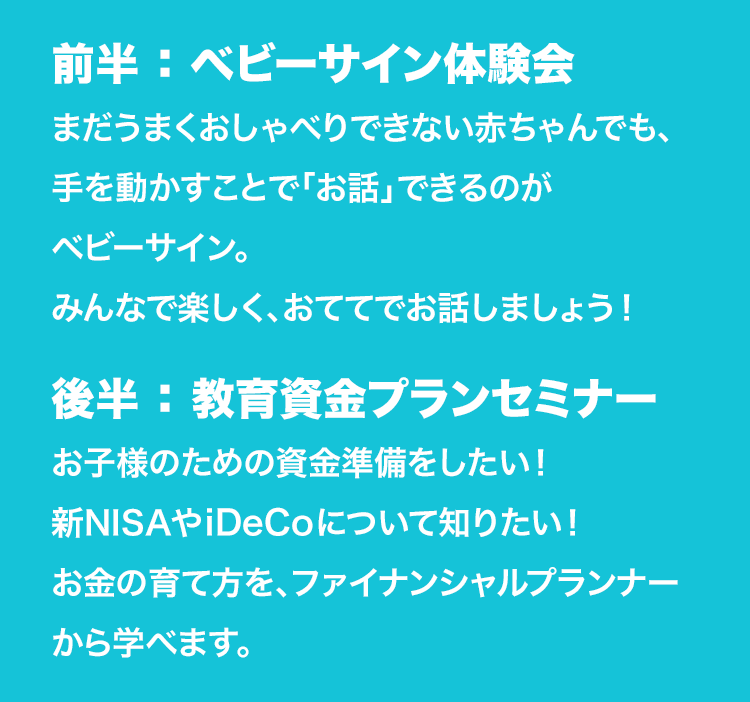 前半：ベビーサイン体験会 まだうまくおしゃべりできない赤ちゃんでも、手を動かすことで「お話」できるのがベビーサイン。みんなで楽しく、おててでお話しましょう！ 後半：ライフプランセミナー お子様のための資金準備をしたい！新NISAやiDeCoについて知りたい！お金の育て方を、ファイナンシャルプランナーから学べます。