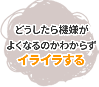 どうしたら機嫌がよくなるのかわからずイライラする