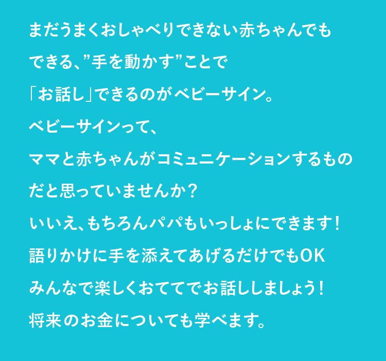 ベビーサインって、ママと赤ちゃんがコミュニケーションするものだと思っていませんか？いいえ、もちろんパパもいっしょにできます！語りかけに手を添えてあげるだけでもOKみんなで楽しくおててでお話ししましょう！