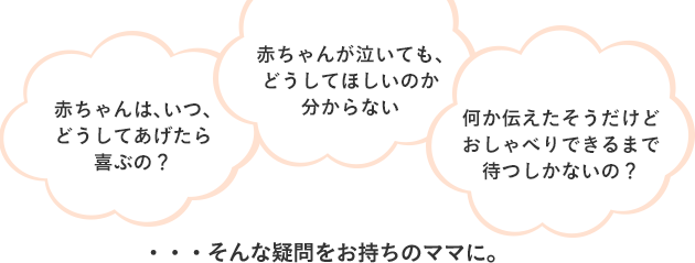 赤ちゃんは、いつ、どうしてあげたら喜ぶの？赤ちゃんが泣いても、どうしてほしいのか分からない。何か伝えたそうだけどおしゃべりできるまで待つしかないの？ ・・・そんな疑問をお持ちのママに。