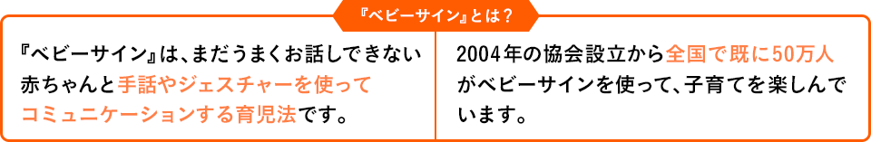 『ベビーサイン』は、まだうまくお話しできない赤ちゃんと手話やジェスチャーを使ってコミュニケーションする育児法です。2004年の協会設立から全国で既に50万人がベビーサインを使って、子育てを楽しんでいます。