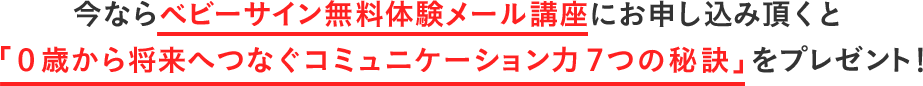 今ならベビーサイン無料体験メール講座にお申し込み頂くと「0歳から将来へつなぐコミュニケーション力7つの秘訣」をプレゼント！